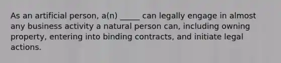 As an artificial person, a(n) _____ can legally engage in almost any business activity a natural person can, including owning property, entering into binding contracts, and initiate legal actions.