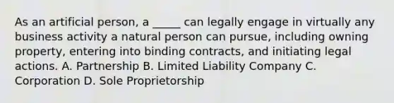 As an artificial person, a _____ can legally engage in virtually any business activity a natural person can pursue, including owning property, entering into binding contracts, and initiating legal actions. A. Partnership B. Limited Liability Company C. Corporation D. Sole Proprietorship