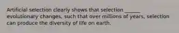 Artificial selection clearly shows that selection ______ evolutionary changes, such that over millions of years, selection can produce the diversity of life on earth.