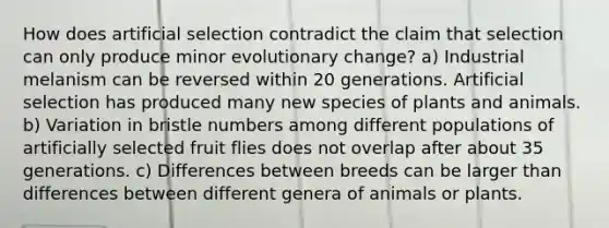 How does artificial selection contradict the claim that selection can only produce minor evolutionary change? a) Industrial melanism can be reversed within 20 generations. Artificial selection has produced many new species of plants and animals. b) Variation in bristle numbers among different populations of artificially selected fruit flies does not overlap after about 35 generations. c) Differences between breeds can be larger than differences between different genera of animals or plants.