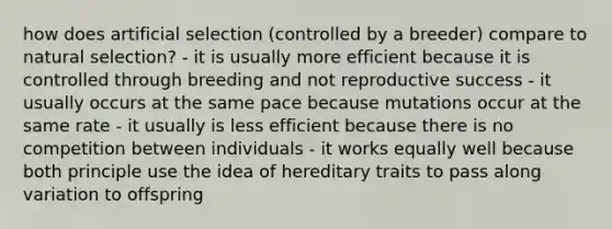 how does artificial selection (controlled by a breeder) compare to natural selection? - it is usually more efficient because it is controlled through breeding and not reproductive success - it usually occurs at the same pace because mutations occur at the same rate - it usually is less efficient because there is no competition between individuals - it works equally well because both principle use the idea of hereditary traits to pass along variation to offspring