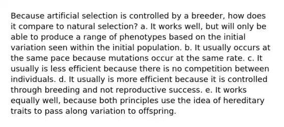 Because artificial selection is controlled by a breeder, how does it compare to natural selection? a. It works well, but will only be able to produce a range of phenotypes based on the initial variation seen within the initial population. b. It usually occurs at the same pace because mutations occur at the same rate. c. It usually is less efficient because there is no competition between individuals. d. It usually is more efficient because it is controlled through breeding and not reproductive success. e. It works equally well, because both principles use the idea of hereditary traits to pass along variation to offspring.