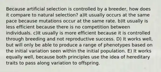 Because artificial selection is controlled by a breeder, how does it compare to natural selection? a)It usually occurs at the same pace because mutations occur at the same rate. b)It usually is less efficient because there is no competition between individuals. c)It usually is more efficient because it is controlled through breeding and not reproductive success. D) It works well, but will only be able to produce a range of phenotypes based on the initial variation seen within the initial population. E) It works equally well, because both principles use the idea of hereditary traits to pass along variation to offspring.