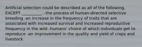 Artificial selection could be described as all of the following, EXCEPT __________. -the process of human-directed selective breeding -an increase in the frequency of traits that are associated with increased survival and increased reproductive frequency in the wild -humans' choice of which individuals get to reproduce -an improvement in the quality and yield of crops and livestock