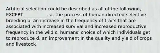 Artificial selection could be described as all of the following, EXCEPT __________. a. the process of human-directed selective breeding b. an increase in the frequency of traits that are associated with increased survival and increased reproductive frequency in the wild c. humans' choice of which individuals get to reproduce d. an improvement in the quality and yield of crops and livestock