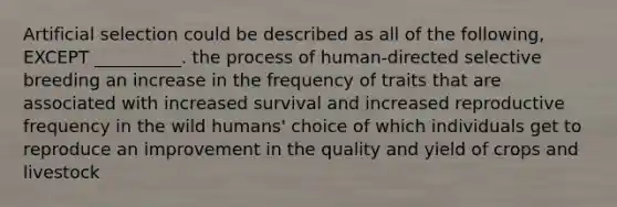 Artificial selection could be described as all of the following, EXCEPT __________. the process of human-directed selective breeding an increase in the frequency of traits that are associated with increased survival and increased reproductive frequency in the wild humans' choice of which individuals get to reproduce an improvement in the quality and yield of crops and livestock