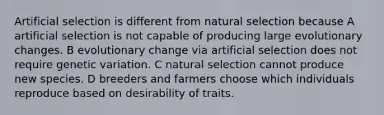 Artificial selection is different from natural selection because A artificial selection is not capable of producing large evolutionary changes. B evolutionary change via artificial selection does not require genetic variation. C natural selection cannot produce new species. D breeders and farmers choose which individuals reproduce based on desirability of traits.