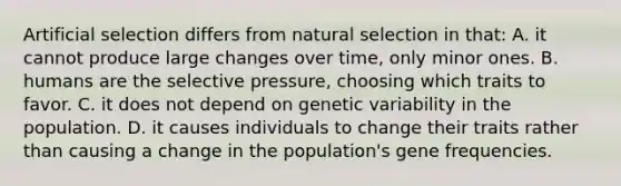 Artificial selection differs from natural selection in that: A. it cannot produce large changes over time, only minor ones. B. humans are the selective pressure, choosing which traits to favor. C. it does not depend on genetic variability in the population. D. it causes individuals to change their traits rather than causing a change in the population's gene frequencies.