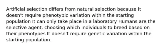 Artificial selection differs from natural selection because It doesn't require phenotypic variation within the starting population It can only take place in a laboratory Humans are the selective agent, choosing which individuals to breed based on their phenotypes It doesn't require genetic variation within the starting population