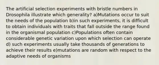 The artificial selection experiments with bristle numbers in Drosophila illustrate which generality? a)Mutations occur to suit the needs of the population b)in such experiments, it is difficult to obtain individuals with traits that fall outside the range found in the organismal population c)Populations often contain considerable genetic variation upon which selection can operate d) such experiments usually take thousands of generations to achieve their results e)mutations are random with respect to the adaptive needs of organisms