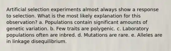 Artificial selection experiments almost always show a response to selection. What is the most likely explanation for this observation? a. Populations contain significant amounts of genetic variation. b. Few traits are polygenic. c. Laboratory populations often are inbred. d. Mutations are rare. e. Alleles are in linkage disequilibrium.