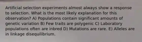 Artificial selection experiments almost always show a response to selection. What is the most likely explanation for this observation? A) Populations contain significant amounts of genetic variation B) Few traits are polygenic C) Laboratory populations often are inbred D) Mutations are rare. E) Alleles are in linkage disequilibrium.