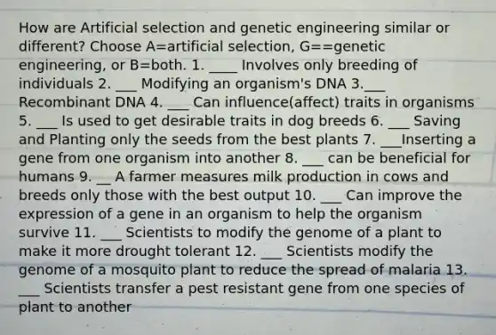 How are Artificial selection and genetic engineering similar or different? Choose A=artificial selection, G==genetic engineering, or B=both. 1. ____ Involves only breeding of individuals 2. ___ Modifying an organism's DNA 3.___ Recombinant DNA 4. ___ Can influence(affect) traits in organisms 5. ___ Is used to get desirable traits in dog breeds 6. ___ Saving and Planting only the seeds from the best plants 7. ___Inserting a gene from one organism into another 8. ___ can be beneficial for humans 9. __ A farmer measures milk production in cows and breeds only those with the best output 10. ___ Can improve the expression of a gene in an organism to help the organism survive 11. ___ Scientists to modify the genome of a plant to make it more drought tolerant 12. ___ Scientists modify the genome of a mosquito plant to reduce the spread of malaria 13. ___ Scientists transfer a pest resistant gene from one species of plant to another