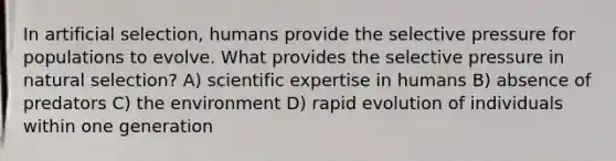 In artificial selection, humans provide the selective pressure for populations to evolve. What provides the selective pressure in natural selection? A) scientific expertise in humans B) absence of predators C) the environment D) rapid evolution of individuals within one generation