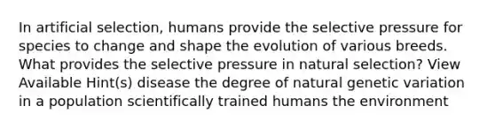 In artificial selection, humans provide the selective pressure for species to change and shape the evolution of various breeds. What provides the selective pressure in natural selection? View Available Hint(s) disease the degree of natural genetic variation in a population scientifically trained humans the environment