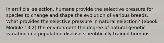 In artificial selection, humans provide the selective pressure for species to change and shape the evolution of various breeds. What provides the selective pressure in natural selection? (ebook Module 13.2) the environment the degree of natural genetic variation in a population disease scientifically trained humans