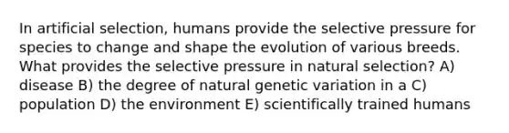 In artificial selection, humans provide the selective pressure for species to change and shape the evolution of various breeds. What provides the selective pressure in natural selection? A) disease B) the degree of natural genetic variation in a C) population D) the environment E) scientifically trained humans