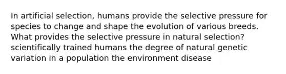 In artificial selection, humans provide the selective pressure for species to change and shape the evolution of various breeds. What provides the selective pressure in natural selection? scientifically trained humans the degree of natural genetic variation in a population the environment disease