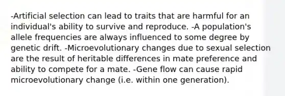 -Artificial selection can lead to traits that are harmful for an individual's ability to survive and reproduce. -A population's allele frequencies are always influenced to some degree by genetic drift. -Microevolutionary changes due to sexual selection are the result of heritable differences in mate preference and ability to compete for a mate. -Gene flow can cause rapid microevolutionary change (i.e. within one generation).