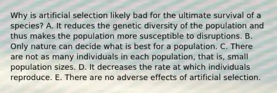 Why is artificial selection likely bad for the ultimate survival of a species? A. It reduces the genetic diversity of the population and thus makes the population more susceptible to disruptions. B. Only nature can decide what is best for a population. C. There are not as many individuals in each population, that is, small population sizes. D. It decreases the rate at which individuals reproduce. E. There are no adverse effects of artificial selection.