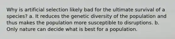 Why is artificial selection likely bad for the ultimate survival of a species? a. It reduces the genetic diversity of the population and thus makes the population more susceptible to disruptions. b. Only nature can decide what is best for a population.