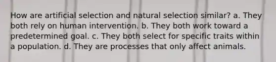 How are artificial selection and natural selection similar? a. They both rely on human intervention. b. They both work toward a predetermined goal. c. They both select for specific traits within a population. d. They are processes that only affect animals.