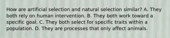 How are artificial selection and natural selection similar? A. They both rely on human intervention. B. They both work toward a specific goal. C. They both select for specific traits within a population. D. They are processes that only affect animals.