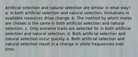 Artificial selection and natural selection are similar in what way? a. In both artificial selection and natural selection, limitations in available resources drive change. b. The method by which mates are chosen is the same in both artificial selection and natural selection. c. Only extreme traits are selected for in both artificial selection and natural selection. d. Both artificial selection and natural selection occur quickly. e. Both artificial selection and natural selection result in a change in allele frequencies over time.