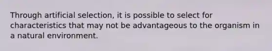 Through artificial selection, it is possible to select for characteristics that may not be advantageous to the organism in a natural environment.