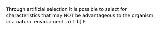 Through artificial selection it is possible to select for characteristics that may NOT be advantageous to the organism in a natural environment. a) T b) F