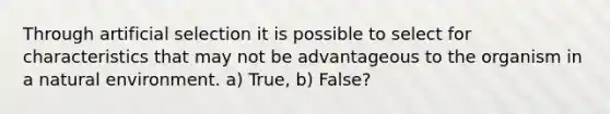 Through artificial selection it is possible to select for characteristics that may not be advantageous to the organism in a natural environment. a) True, b) False?