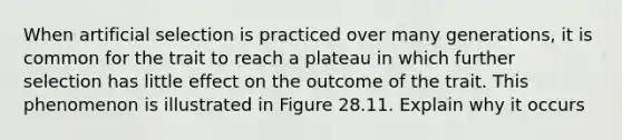 When artificial selection is practiced over many generations, it is common for the trait to reach a plateau in which further selection has little effect on the outcome of the trait. This phenomenon is illustrated in Figure 28.11. Explain why it occurs