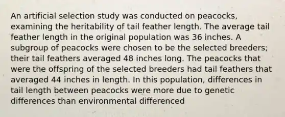 An artificial selection study was conducted on peacocks, examining the heritability of tail feather length. The average tail feather length in the original population was 36 inches. A subgroup of peacocks were chosen to be the selected breeders; their tail feathers averaged 48 inches long. The peacocks that were the offspring of the selected breeders had tail feathers that averaged 44 inches in length. In this population, differences in tail length between peacocks were more due to genetic differences than environmental differenced