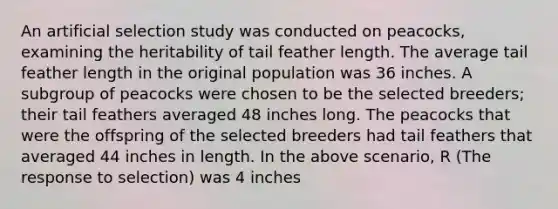 An artificial selection study was conducted on peacocks, examining the heritability of tail feather length. The average tail feather length in the original population was 36 inches. A subgroup of peacocks were chosen to be the selected breeders; their tail feathers averaged 48 inches long. The peacocks that were the offspring of the selected breeders had tail feathers that averaged 44 inches in length. In the above scenario, R (The response to selection) was 4 inches