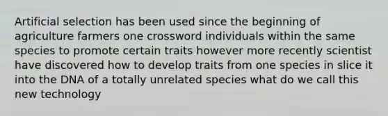 Artificial selection has been used since the beginning of agriculture farmers one crossword individuals within the same species to promote certain traits however more recently scientist have discovered how to develop traits from one species in slice it into the DNA of a totally unrelated species what do we call this new technology