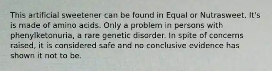 This artificial sweetener can be found in Equal or Nutrasweet. It's is made of amino acids. Only a problem in persons with phenylketonuria, a rare genetic disorder. In spite of concerns raised, it is considered safe and no conclusive evidence has shown it not to be.