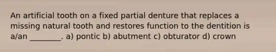 An artificial tooth on a fixed partial denture that replaces a missing natural tooth and restores function to the dentition is a/an ________. a) pontic b) abutment c) obturator d) crown