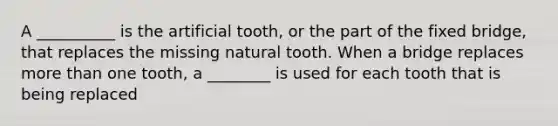 A __________ is the artificial tooth, or the part of the fixed bridge, that replaces the missing natural tooth. When a bridge replaces more than one tooth, a ________ is used for each tooth that is being replaced