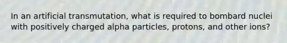 In an artificial transmutation, what is required to bombard nuclei with positively charged alpha particles, protons, and other ions?