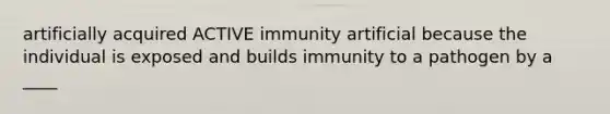 artificially acquired ACTIVE immunity artificial because the individual is exposed and builds immunity to a pathogen by a ____