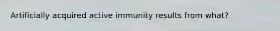 Artificially acquired active immunity results from what?