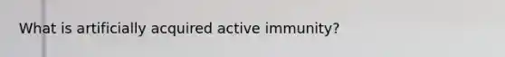 What is artificially acquired active immunity?