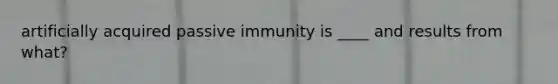 artificially acquired passive immunity is ____ and results from what?