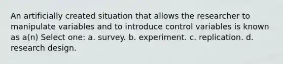 An artificially created situation that allows the researcher to manipulate variables and to introduce control variables is known as a(n) Select one: a. survey. b. experiment. c. replication. d. research design.