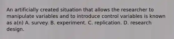 An artificially created situation that allows the researcher to manipulate variables and to introduce control variables is known as a(n) A. survey. B. experiment. C. replication. D. research design.