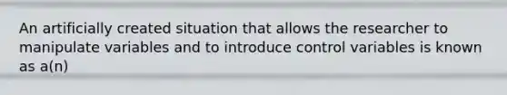 An artificially created situation that allows the researcher to manipulate variables and to introduce control variables is known as a(n)