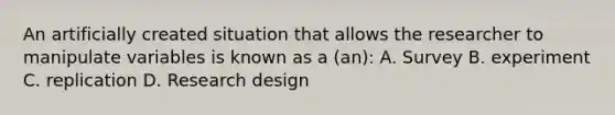 An artificially created situation that allows the researcher to manipulate variables is known as a (an): A. Survey B. experiment C. replication D. Research design