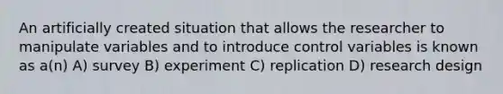 An artificially created situation that allows the researcher to manipulate variables and to introduce control variables is known as a(n) A) survey B) experiment C) replication D) research design