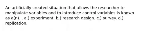 An artificially created situation that allows the researcher to manipulate variables and to introduce control variables is known as a(n)... a.) experiment. b.) research design. c.) survey. d.) replication.