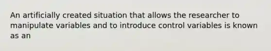 An artificially created situation that allows the researcher to manipulate variables and to introduce control variables is known as an